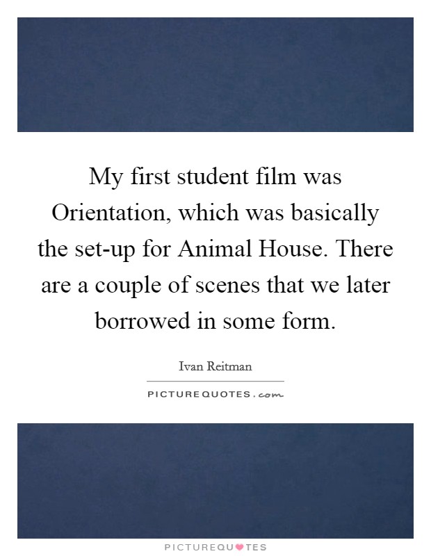 My first student film was Orientation, which was basically the set-up for Animal House. There are a couple of scenes that we later borrowed in some form Picture Quote #1