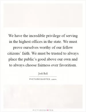 We have the incredible privilege of serving in the highest offices in the state. We must prove ourselves worthy of our fellow citizens’ faith. We must be trusted to always place the public’s good above our own and to always choose fairness over favoritism Picture Quote #1