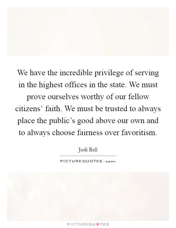 We have the incredible privilege of serving in the highest offices in the state. We must prove ourselves worthy of our fellow citizens' faith. We must be trusted to always place the public's good above our own and to always choose fairness over favoritism Picture Quote #1