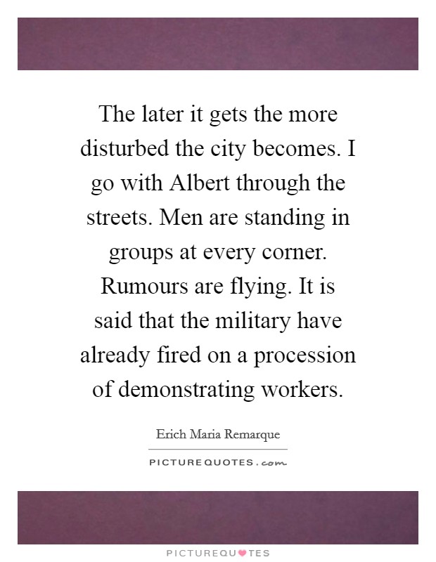 The later it gets the more disturbed the city becomes. I go with Albert through the streets. Men are standing in groups at every corner. Rumours are flying. It is said that the military have already fired on a procession of demonstrating workers Picture Quote #1