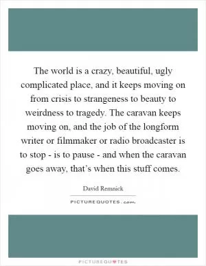 The world is a crazy, beautiful, ugly complicated place, and it keeps moving on from crisis to strangeness to beauty to weirdness to tragedy. The caravan keeps moving on, and the job of the longform writer or filmmaker or radio broadcaster is to stop - is to pause - and when the caravan goes away, that’s when this stuff comes Picture Quote #1