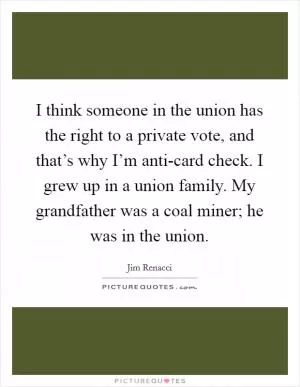 I think someone in the union has the right to a private vote, and that’s why I’m anti-card check. I grew up in a union family. My grandfather was a coal miner; he was in the union Picture Quote #1