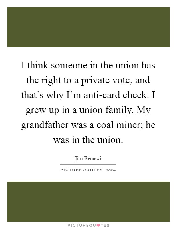 I think someone in the union has the right to a private vote, and that's why I'm anti-card check. I grew up in a union family. My grandfather was a coal miner; he was in the union Picture Quote #1