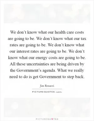 We don’t know what our health care costs are going to be. We don’t know what our tax rates are going to be. We don’t know what our interest rates are going to be. We don’t know what our energy costs are going to be. All these uncertainties are being driven by the Government’s agenda. What we really need to do is get Government to step back Picture Quote #1