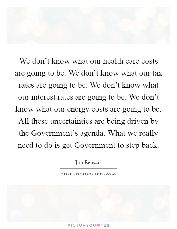 We don't know what our health care costs are going to be. We don't know what our tax rates are going to be. We don't know what our interest rates are going to be. We don't know what our energy costs are going to be. All these uncertainties are being driven by the Government's agenda. What we really need to do is get Government to step back Picture Quote #1