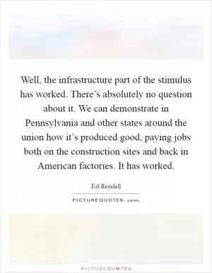 Well, the infrastructure part of the stimulus has worked. There’s absolutely no question about it. We can demonstrate in Pennsylvania and other states around the union how it’s produced good, paying jobs both on the construction sites and back in American factories. It has worked Picture Quote #1