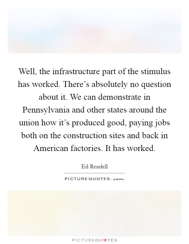 Well, the infrastructure part of the stimulus has worked. There's absolutely no question about it. We can demonstrate in Pennsylvania and other states around the union how it's produced good, paying jobs both on the construction sites and back in American factories. It has worked Picture Quote #1