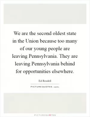 We are the second oldest state in the Union because too many of our young people are leaving Pennsylvania. They are leaving Pennsylvania behind for opportunities elsewhere Picture Quote #1