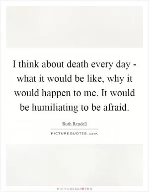 I think about death every day - what it would be like, why it would happen to me. It would be humiliating to be afraid Picture Quote #1