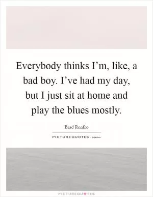 Everybody thinks I’m, like, a bad boy. I’ve had my day, but I just sit at home and play the blues mostly Picture Quote #1