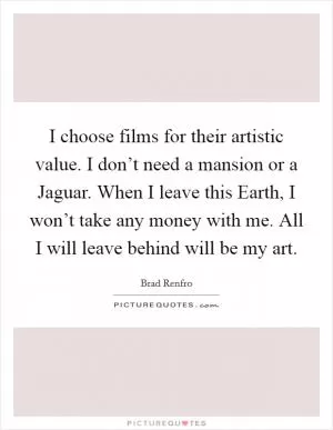I choose films for their artistic value. I don’t need a mansion or a Jaguar. When I leave this Earth, I won’t take any money with me. All I will leave behind will be my art Picture Quote #1