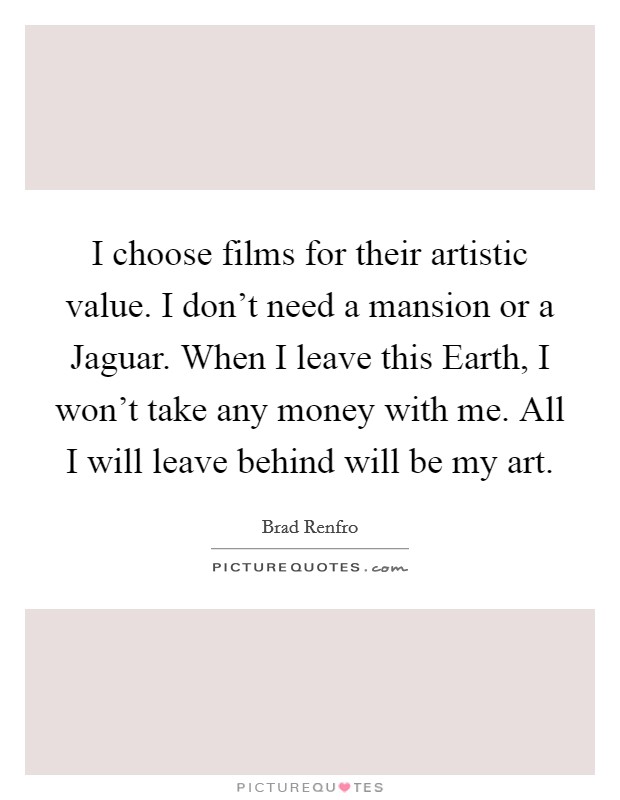 I choose films for their artistic value. I don't need a mansion or a Jaguar. When I leave this Earth, I won't take any money with me. All I will leave behind will be my art Picture Quote #1