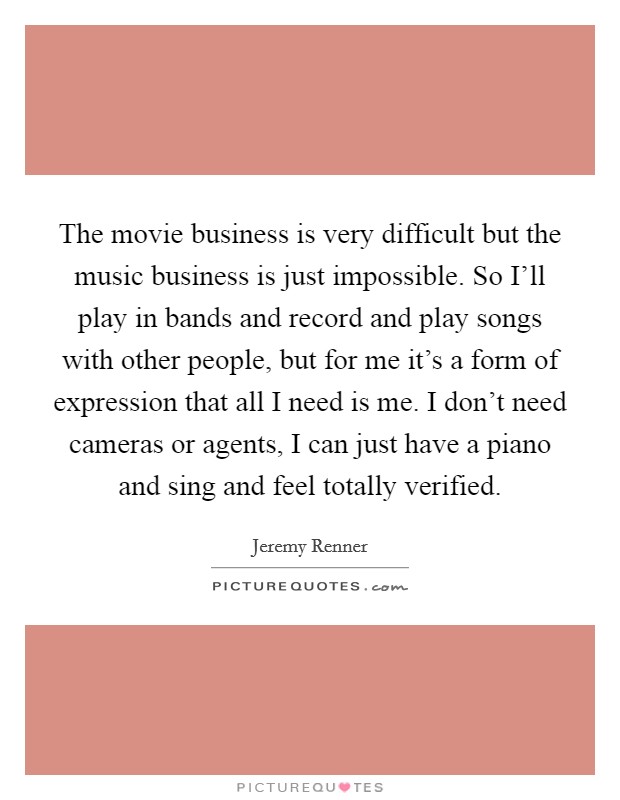 The movie business is very difficult but the music business is just impossible. So I'll play in bands and record and play songs with other people, but for me it's a form of expression that all I need is me. I don't need cameras or agents, I can just have a piano and sing and feel totally verified Picture Quote #1