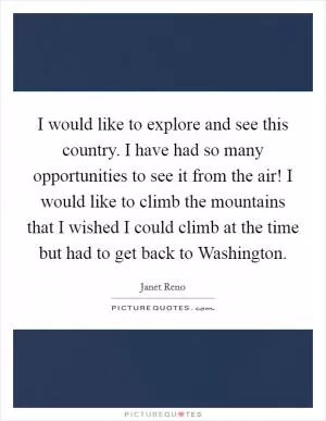 I would like to explore and see this country. I have had so many opportunities to see it from the air! I would like to climb the mountains that I wished I could climb at the time but had to get back to Washington Picture Quote #1