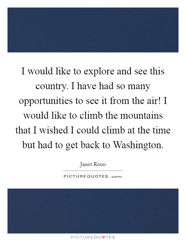 I would like to explore and see this country. I have had so many opportunities to see it from the air! I would like to climb the mountains that I wished I could climb at the time but had to get back to Washington Picture Quote #1