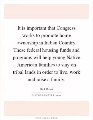 It is important that Congress works to promote home ownership in Indian Country. These federal housing funds and programs will help young Native American families to stay on tribal lands in order to live, work and raise a family Picture Quote #1