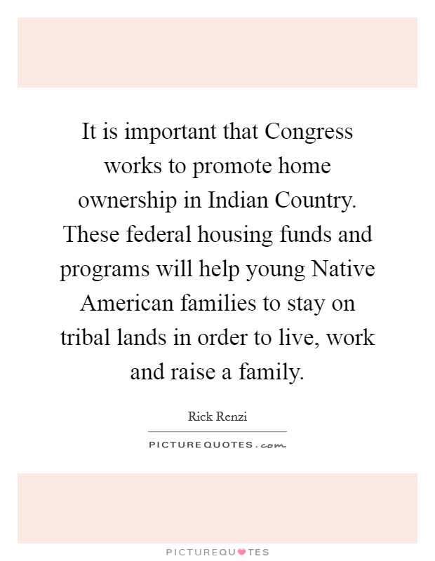It is important that Congress works to promote home ownership in Indian Country. These federal housing funds and programs will help young Native American families to stay on tribal lands in order to live, work and raise a family Picture Quote #1