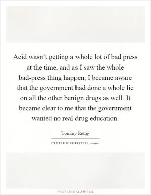 Acid wasn’t getting a whole lot of bad press at the time, and as I saw the whole bad-press thing happen, I became aware that the government had done a whole lie on all the other benign drugs as well. It became clear to me that the government wanted no real drug education Picture Quote #1