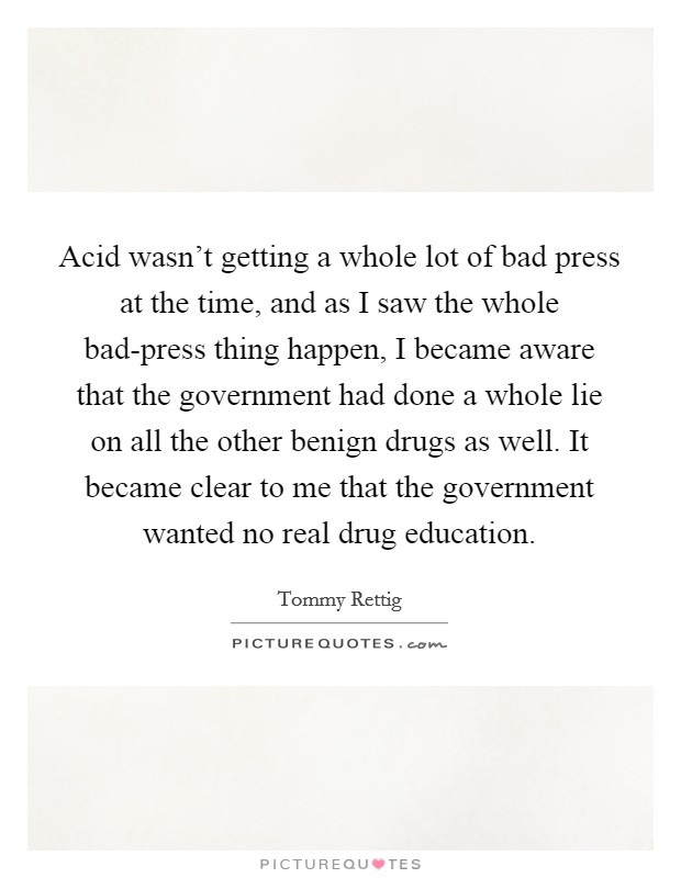 Acid wasn't getting a whole lot of bad press at the time, and as I saw the whole bad-press thing happen, I became aware that the government had done a whole lie on all the other benign drugs as well. It became clear to me that the government wanted no real drug education Picture Quote #1
