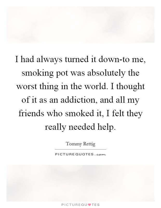 I had always turned it down-to me, smoking pot was absolutely the worst thing in the world. I thought of it as an addiction, and all my friends who smoked it, I felt they really needed help Picture Quote #1