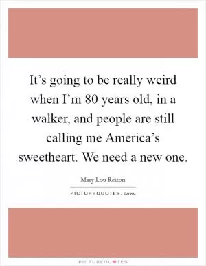 It’s going to be really weird when I’m 80 years old, in a walker, and people are still calling me America’s sweetheart. We need a new one Picture Quote #1