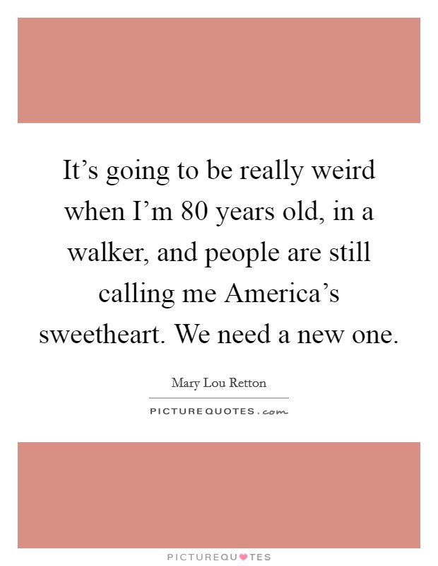 It's going to be really weird when I'm 80 years old, in a walker, and people are still calling me America's sweetheart. We need a new one Picture Quote #1