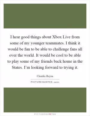 I hear good things about Xbox Live from some of my younger teammates. I think it would be fun to be able to challenge fans all over the world. It would be cool to be able to play some of my friends back home in the States. I’m looking forward to trying it Picture Quote #1