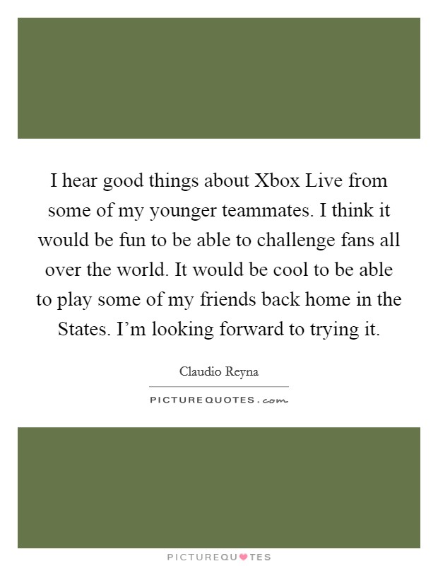 I hear good things about Xbox Live from some of my younger teammates. I think it would be fun to be able to challenge fans all over the world. It would be cool to be able to play some of my friends back home in the States. I'm looking forward to trying it Picture Quote #1