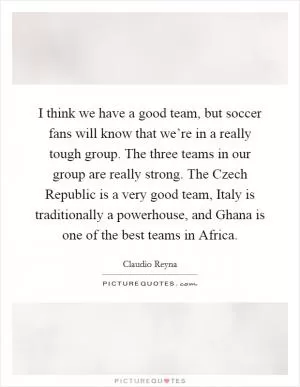 I think we have a good team, but soccer fans will know that we’re in a really tough group. The three teams in our group are really strong. The Czech Republic is a very good team, Italy is traditionally a powerhouse, and Ghana is one of the best teams in Africa Picture Quote #1