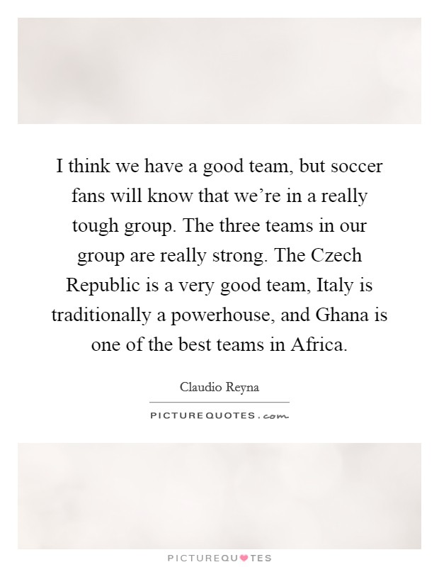 I think we have a good team, but soccer fans will know that we're in a really tough group. The three teams in our group are really strong. The Czech Republic is a very good team, Italy is traditionally a powerhouse, and Ghana is one of the best teams in Africa Picture Quote #1