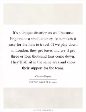 It’s a unique situation as well because England is a small country, so it makes it easy for the fans to travel. If we play down in London, they get buses and we’ll get three or four thousand fans come down. They’ll all sit in the same area and show their support for the team Picture Quote #1
