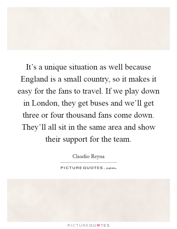 It's a unique situation as well because England is a small country, so it makes it easy for the fans to travel. If we play down in London, they get buses and we'll get three or four thousand fans come down. They'll all sit in the same area and show their support for the team Picture Quote #1