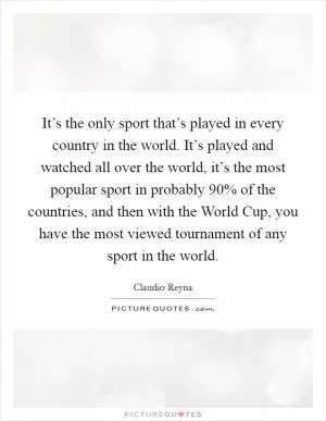 It’s the only sport that’s played in every country in the world. It’s played and watched all over the world, it’s the most popular sport in probably 90% of the countries, and then with the World Cup, you have the most viewed tournament of any sport in the world Picture Quote #1