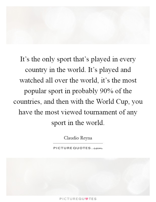 It's the only sport that's played in every country in the world. It's played and watched all over the world, it's the most popular sport in probably 90% of the countries, and then with the World Cup, you have the most viewed tournament of any sport in the world Picture Quote #1