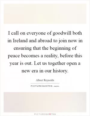 I call on everyone of goodwill both in Ireland and abroad to join now in ensuring that the beginning of peace becomes a reality, before this year is out. Let us together open a new era in our history Picture Quote #1