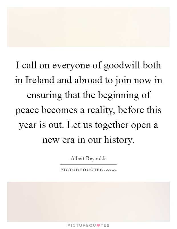 I call on everyone of goodwill both in Ireland and abroad to join now in ensuring that the beginning of peace becomes a reality, before this year is out. Let us together open a new era in our history Picture Quote #1