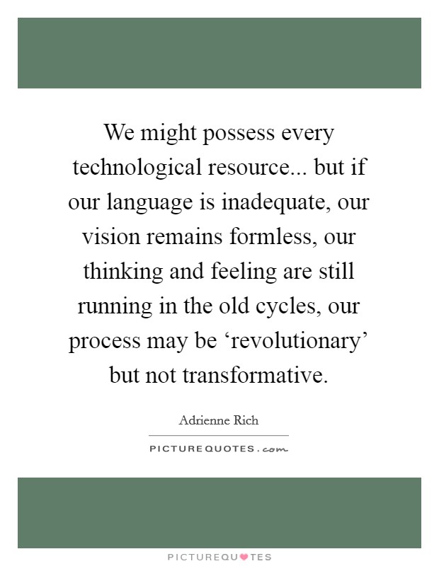 We might possess every technological resource... but if our language is inadequate, our vision remains formless, our thinking and feeling are still running in the old cycles, our process may be ‘revolutionary' but not transformative Picture Quote #1