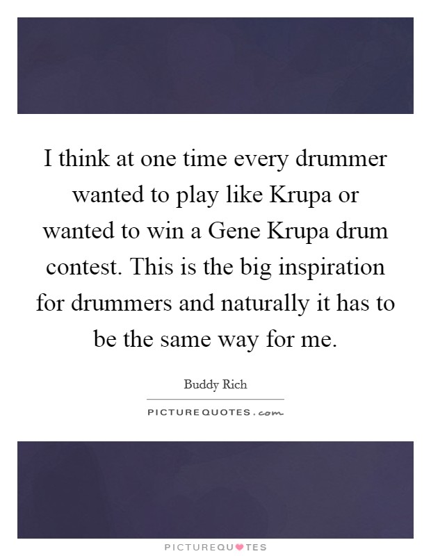 I think at one time every drummer wanted to play like Krupa or wanted to win a Gene Krupa drum contest. This is the big inspiration for drummers and naturally it has to be the same way for me Picture Quote #1