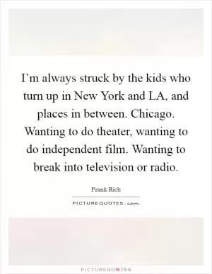 I’m always struck by the kids who turn up in New York and LA, and places in between. Chicago. Wanting to do theater, wanting to do independent film. Wanting to break into television or radio Picture Quote #1