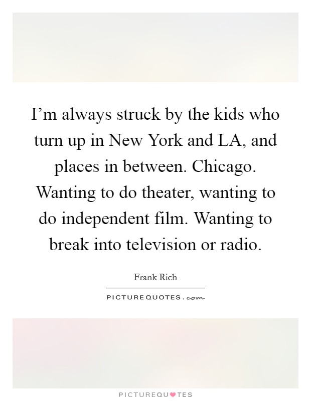 I'm always struck by the kids who turn up in New York and LA, and places in between. Chicago. Wanting to do theater, wanting to do independent film. Wanting to break into television or radio Picture Quote #1