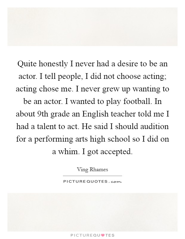 Quite honestly I never had a desire to be an actor. I tell people, I did not choose acting; acting chose me. I never grew up wanting to be an actor. I wanted to play football. In about 9th grade an English teacher told me I had a talent to act. He said I should audition for a performing arts high school so I did on a whim. I got accepted Picture Quote #1