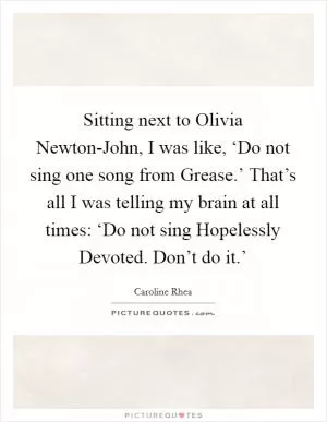 Sitting next to Olivia Newton-John, I was like, ‘Do not sing one song from Grease.’ That’s all I was telling my brain at all times: ‘Do not sing Hopelessly Devoted. Don’t do it.’ Picture Quote #1