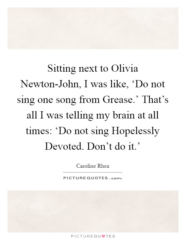 Sitting next to Olivia Newton-John, I was like, ‘Do not sing one song from Grease.' That's all I was telling my brain at all times: ‘Do not sing Hopelessly Devoted. Don't do it.' Picture Quote #1