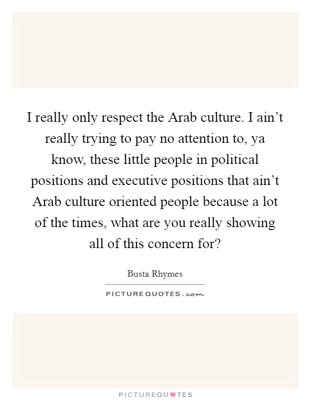 I really only respect the Arab culture. I ain't really trying to pay no attention to, ya know, these little people in political positions and executive positions that ain't Arab culture oriented people because a lot of the times, what are you really showing all of this concern for? Picture Quote #1