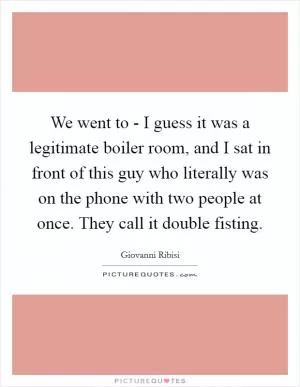 We went to - I guess it was a legitimate boiler room, and I sat in front of this guy who literally was on the phone with two people at once. They call it double fisting Picture Quote #1