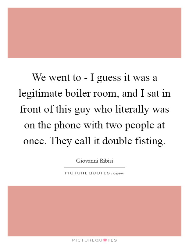We went to - I guess it was a legitimate boiler room, and I sat in front of this guy who literally was on the phone with two people at once. They call it double fisting Picture Quote #1