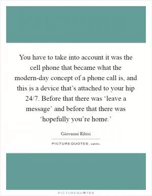 You have to take into account it was the cell phone that became what the modern-day concept of a phone call is, and this is a device that’s attached to your hip 24/7. Before that there was ‘leave a message’ and before that there was ‘hopefully you’re home.’ Picture Quote #1