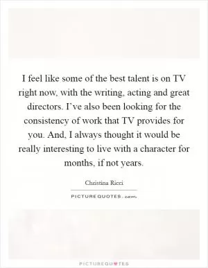 I feel like some of the best talent is on TV right now, with the writing, acting and great directors. I’ve also been looking for the consistency of work that TV provides for you. And, I always thought it would be really interesting to live with a character for months, if not years Picture Quote #1