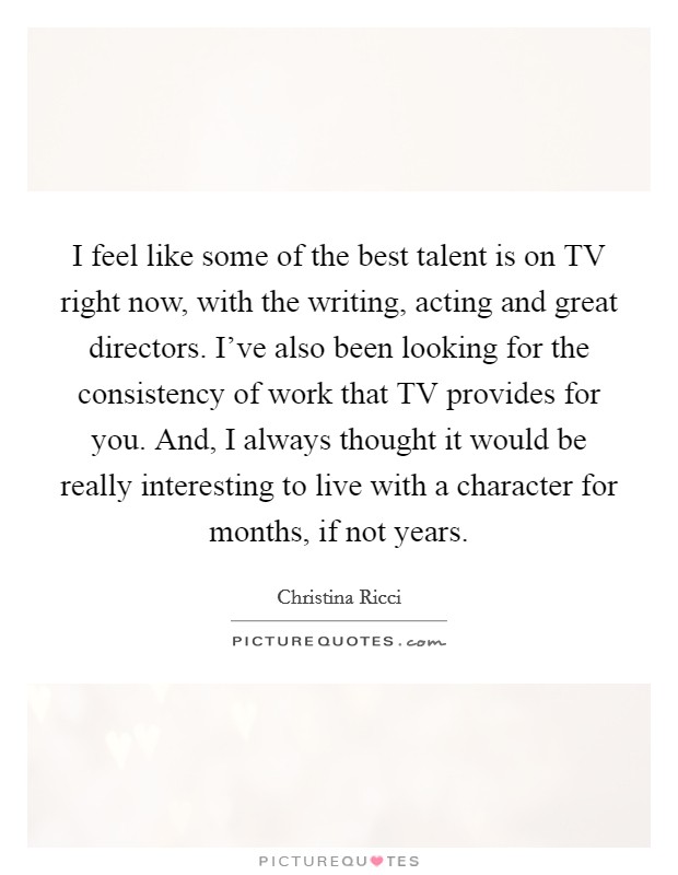 I feel like some of the best talent is on TV right now, with the writing, acting and great directors. I've also been looking for the consistency of work that TV provides for you. And, I always thought it would be really interesting to live with a character for months, if not years Picture Quote #1