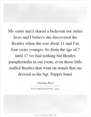 My sister and I shared a bedroom our entire lives and I believe she discovered the Beatles when she was about 11 and I’m four years younger. So from the age of 7 until 17 we had nothing but Beatles paraphernalia in our room, even those little stuffed Beatles that went on stands that are dressed as the Sgt. Pepper band Picture Quote #1